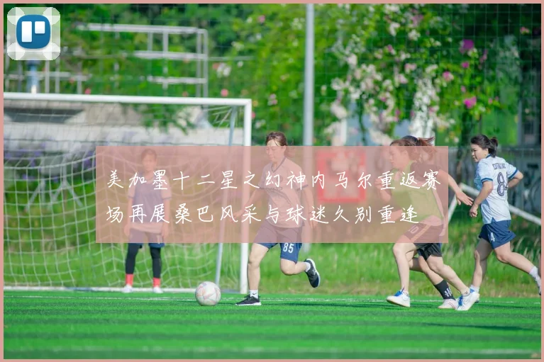 美加墨十二星之幻神内马尔重返赛场再展桑巴风采与球迷久别重逢