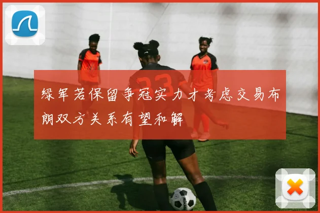 绿军若保留争冠实力才考虑交易布朗双方关系有望和解