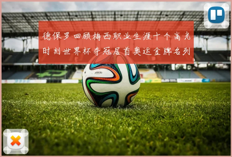 德保罗回顾梅西职业生涯十个高光时刻世界杯夺冠居首奥运金牌名列第四