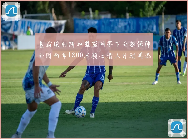 基翁埃利斯加盟篮网签下全额保障合同两年1800万骑士清人计划再添新动态