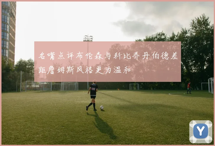 名嘴点评布伦森与科比乔丹伯德差距詹姆斯风格更为温和