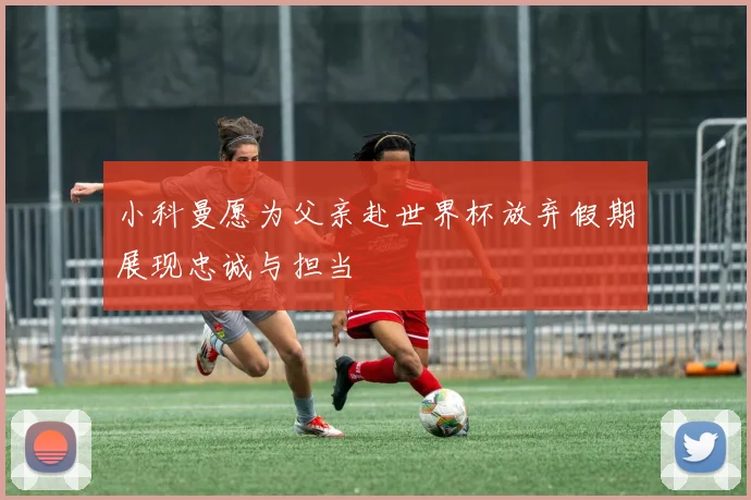 小科曼愿为父亲赴世界杯放弃假期展现忠诚与担当