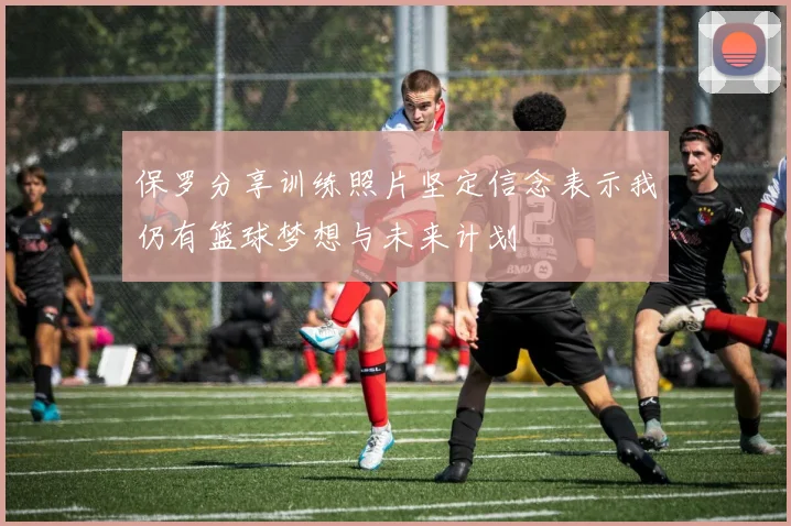 保罗分享训练照片坚定信念表示我仍有篮球梦想与未来计划