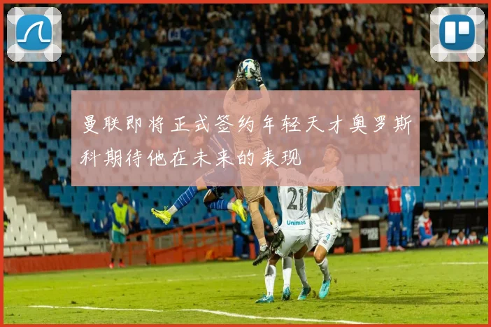 曼联即将正式签约年轻天才奥罗斯科期待他在未来的表现