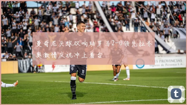 曼奇尼头球双响助罗马2-0领先拉齐奥激情庆祝冲上看台