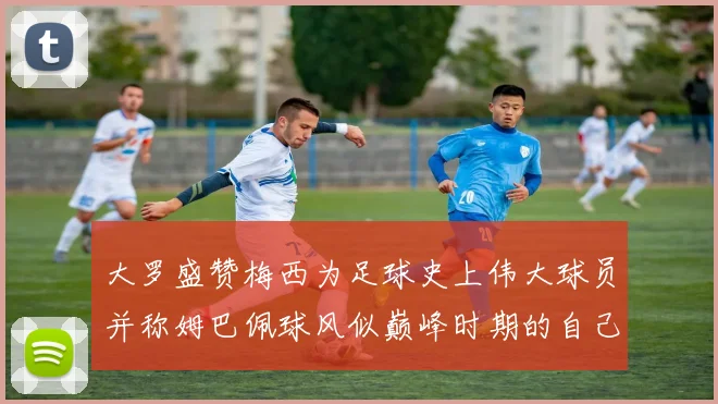 大罗盛赞梅西为足球史上伟大球员并称姆巴佩球风似巅峰时期的自己