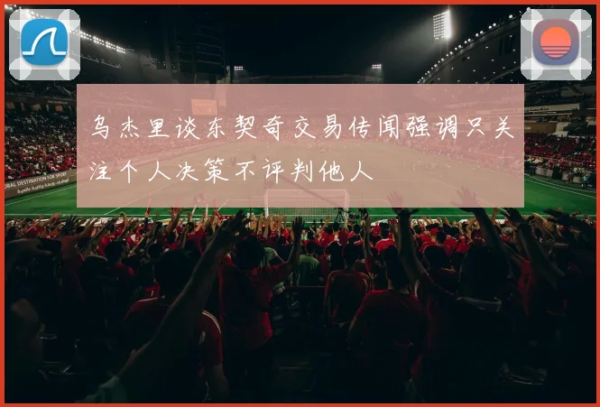 乌杰里谈东契奇交易传闻强调只关注个人决策不评判他人