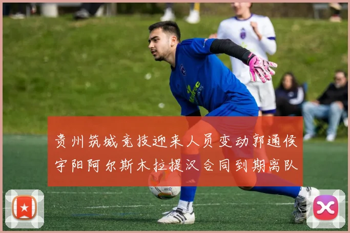 贵州筑城竞技迎来人员变动郭通侯宇阳阿尔斯木拉提汉合同到期离队