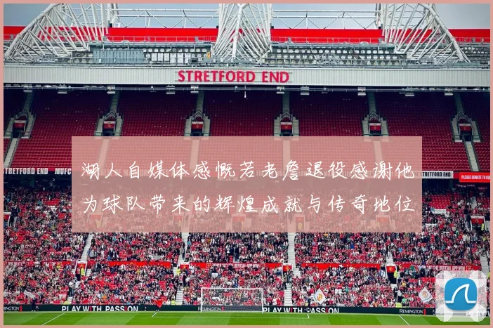 湖人自媒体感慨若老詹退役感谢他为球队带来的辉煌成就与传奇地位