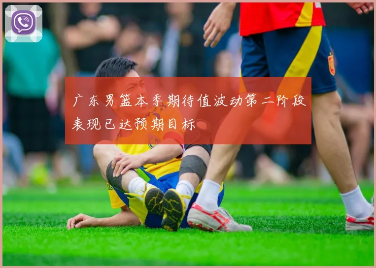 广东男篮本季期待值波动第二阶段表现已达预期目标