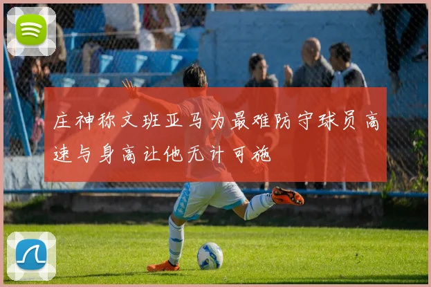 庄神称文班亚马为最难防守球员高速与身高让他无计可施