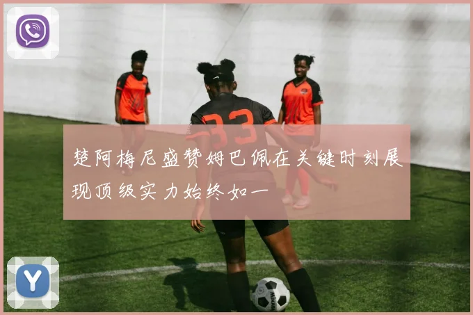 楚阿梅尼盛赞姆巴佩在关键时刻展现顶级实力始终如一