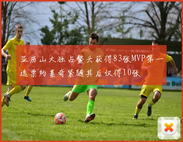 亚历山大独占鳌头获得83张MVP第一选票约基奇紧随其后仅得10张
