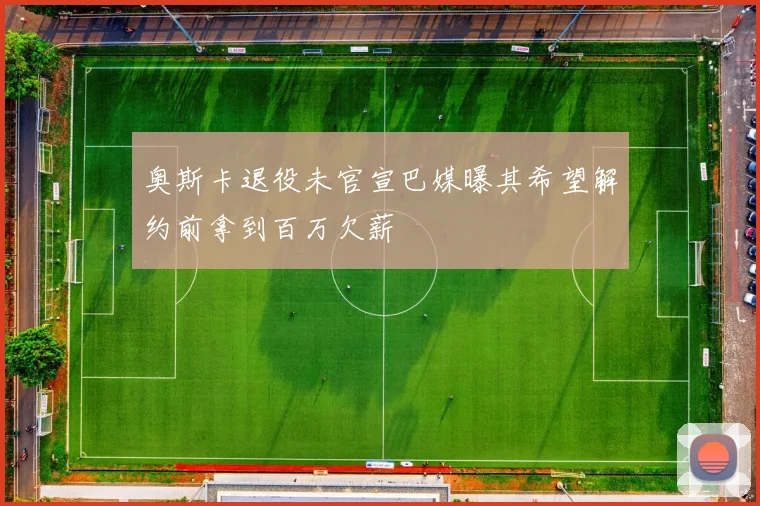 奥斯卡退役未官宣巴媒曝其希望解约前拿到百万欠薪