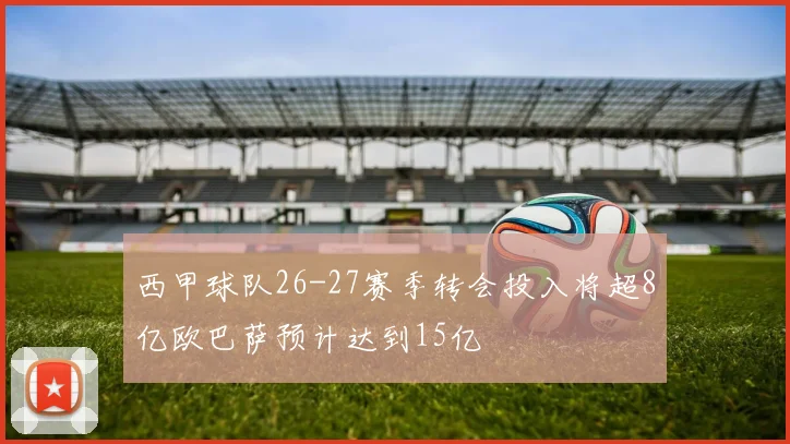 西甲球队26-27赛季转会投入将超8亿欧巴萨预计达到15亿