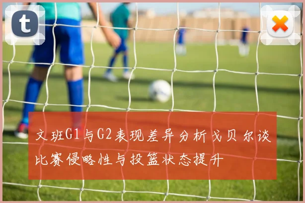 文班G1与G2表现差异分析戈贝尔谈比赛侵略性与投篮状态提升