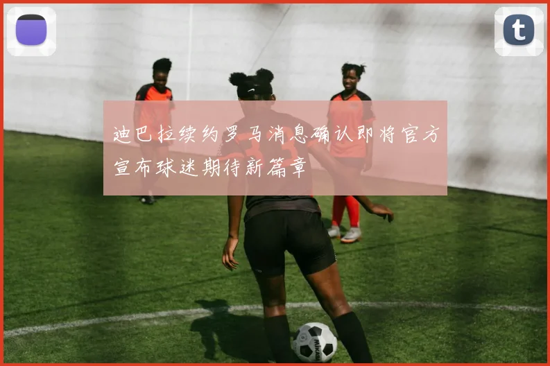 迪巴拉续约罗马消息确认即将官方宣布球迷期待新篇章