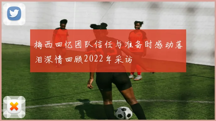 梅西回忆团队信任与准备时感动落泪深情回顾2022年采访