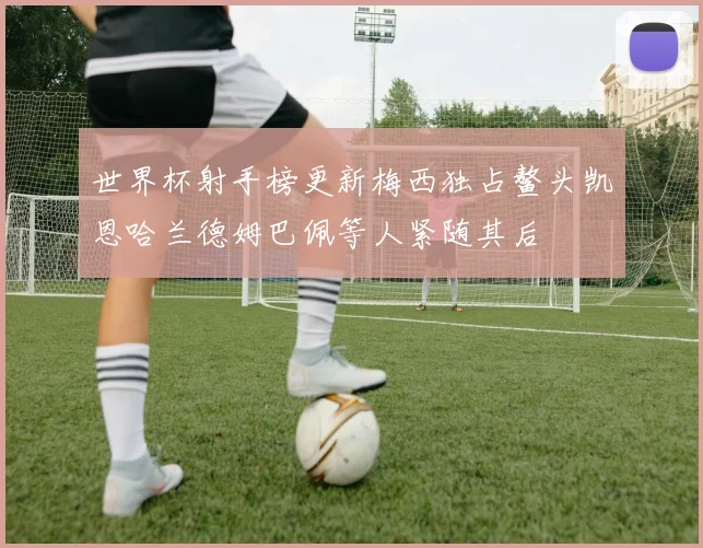 世界杯射手榜更新梅西独占鳌头凯恩哈兰德姆巴佩等人紧随其后