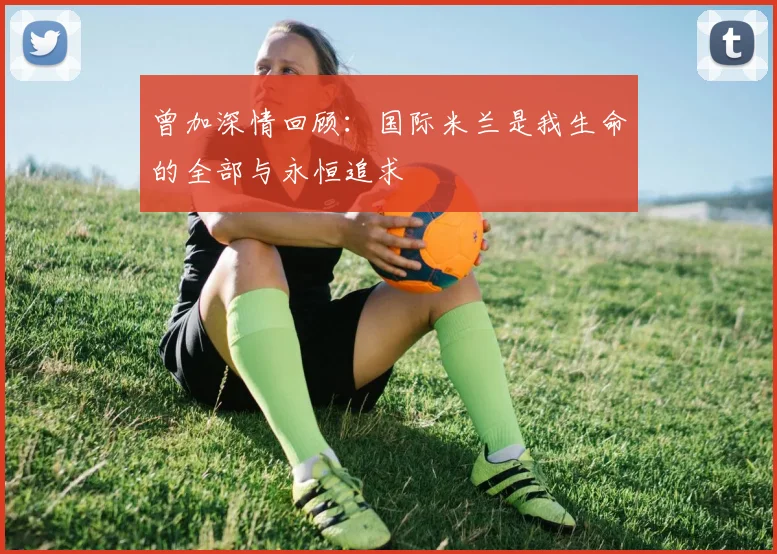 曾加深情回顾：国际米兰是我生命的全部与永恒追求