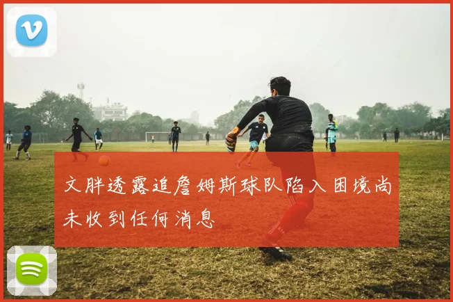 文胖透露追詹姆斯球队陷入困境尚未收到任何消息